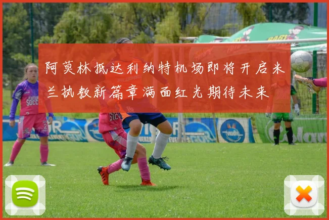 阿莫林抵达利纳特机场即将开启米兰执教新篇章满面红光期待未来