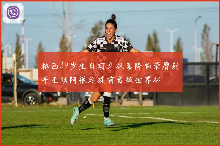 梅西39岁生日前夕双喜降临荣膺射手王助阿根廷提前晋级世界杯