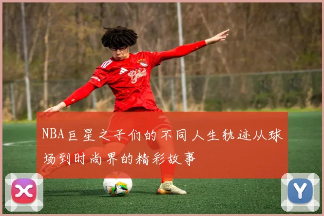 NBA巨星之子们的不同人生轨迹从球场到时尚界的精彩故事