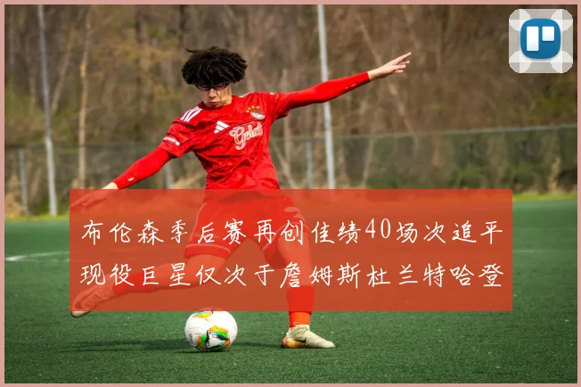 布伦森季后赛再创佳绩40场次追平现役巨星仅次于詹姆斯杜兰特哈登