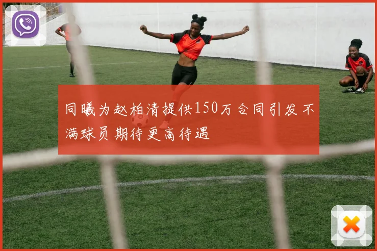 同曦为赵柏清提供150万合同引发不满球员期待更高待遇