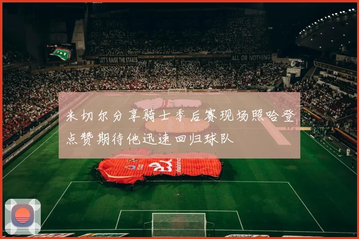 米切尔分享骑士季后赛现场照哈登点赞期待他迅速回归球队