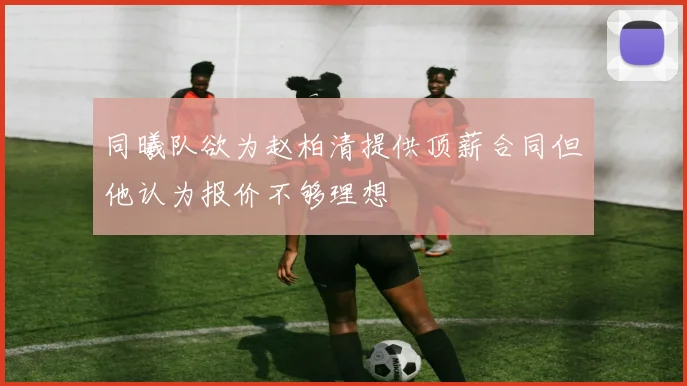 同曦队欲为赵柏清提供顶薪合同但他认为报价不够理想