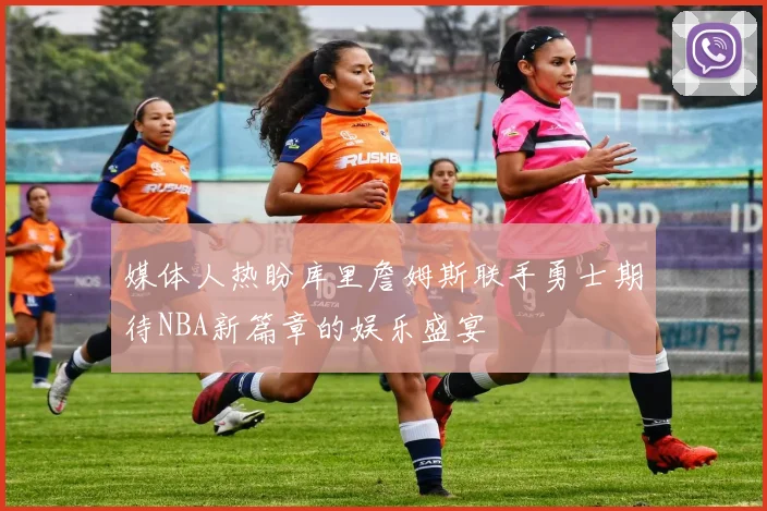 媒体人热盼库里詹姆斯联手勇士期待NBA新篇章的娱乐盛宴