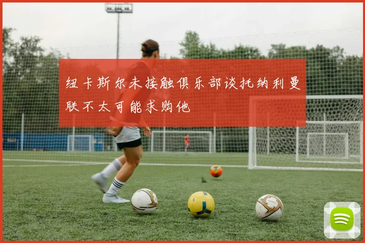 纽卡斯尔未接触俱乐部谈托纳利曼联不太可能求购他