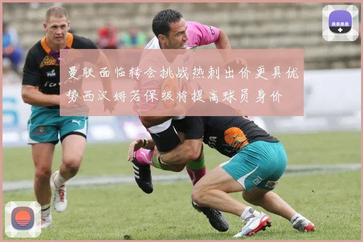 曼联面临转会挑战热刺出价更具优势西汉姆若保级将提高球员身价