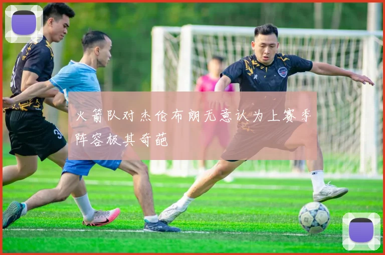 火箭队对杰伦布朗无意认为上赛季阵容极其奇葩