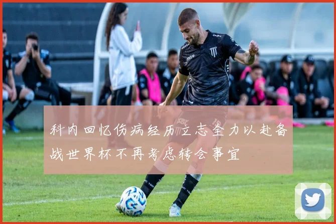 科内回忆伤病经历立志全力以赴备战世界杯不再考虑转会事宜