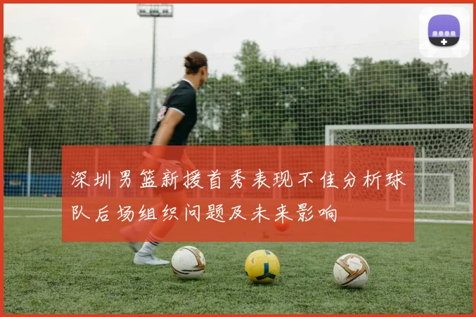 深圳男篮新援首秀表现不佳分析球队后场组织问题及未来影响