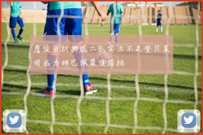 詹俊分析挪威二队实力不足登贝莱将成为姆巴佩最佳搭档