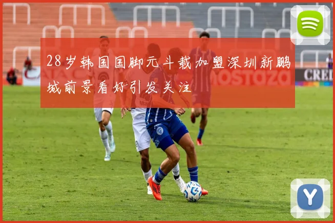 28岁韩国国脚元斗载加盟深圳新鹏城前景看好引发关注