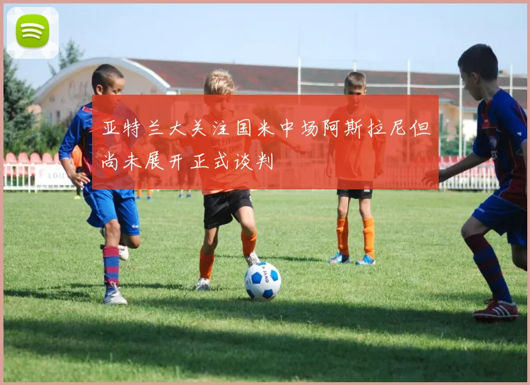 亚特兰大关注国米中场阿斯拉尼但尚未展开正式谈判