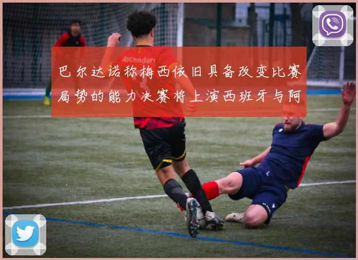 巴尔达诺称梅西依旧具备改变比赛局势的能力决赛将上演西班牙与阿根廷的对决
