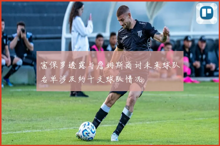 富保罗透露与詹姆斯商讨未来球队名单涉及约十支球队情况