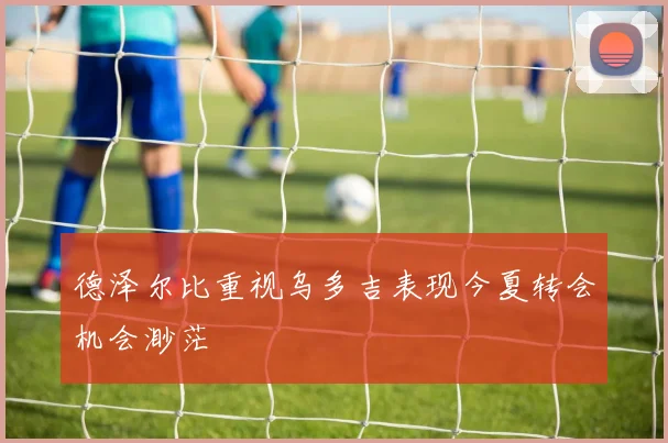 德泽尔比重视乌多吉表现今夏转会机会渺茫